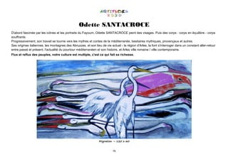 76
Odette SANTACROCE
D'abord fascinée par les icônes et les portraits du Fayoum, Odette SANTACROCE peint des visages. Puis des corps : corps en équilibre - corps
souffrants.
Progressivement, son travail se tourne vers les mythes et contes de la méditerranée, bestiaires mythiques, provençaux et autres.
Ses origines italiennes, les montagnes des Abruzzes, et son lieu de vie actuel - la région d'Arles, la font s'interroger dans un constant aller-retour
entre passé et présent, l'actualité du pourtour méditerranéen et son histoire, et Arles ville romaine / ville contemporaine.
Flux et reflux des peuples, notre culture est multiple, c'est ce qui fait sa richesse.
Migration – 120 x 60
 