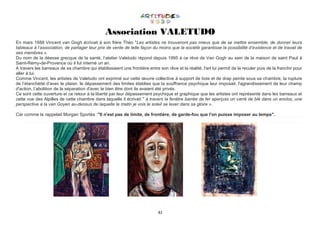 82
Association VALETUDO
En mars 1888 Vincent van Gogh écrivait à son frère Théo "Les artistes ne trouveront pas mieux que de se mettre ensemble, de donner leurs
tableaux à l’association, de partager leur prix de vente de telle façon du moins que la société garantisse la possibilité d’existence et de travail de
ses membres ».
Du nom de la déesse grecque de la santé, l’atelier Valetudo répond depuis 1995 à ce rêve de Van Gogh au sein de la maison de saint Paul à
Saint-Rémy-de-Provence où il fut interné un an.
A travers les barreaux de sa chambre qui établissaient une frontière entre son rêve et la réalité, l'art lui permit de la reculer puis de la franchir pour
aller à lui.
Comme Vincent, les artistes de Valetudo ont exprimé sur cette œuvre collective à support de bois et de drap peinte sous sa chambre, la rupture
de l’étanchéité d'avec le plaisir, le dépassement des limites établies que la souffrance psychique leur imposait, l'agrandissement de leur champ
d'action, l’abolition de la séparation d'avec le bien être dont ils avaient été privés.
Ce sont cette ouverture et ce retour à la liberté par leur dépassement psychique et graphique que les artistes ont représenté dans les barreaux et
cette vue des Alpilles de cette chambre dans laquelle il écrivait " à travers la fenêtre barrée de fer aperçois un carré de blé dans un enclos, une
perspective à la van Goyen au-dessus de laquelle le matin je vois le soleil se lever dans sa gloire ».
Car comme le rappelait Morgan Sportès :"Il n'est pas de limite, de frontière, de garde-fou que l'on puisse imposer au temps".
 