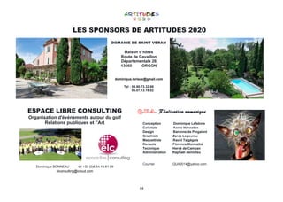 84
LES SPONSORS DE ARTITUDES 2020
DOMAINE DE SAINT VERAN
Maison d’hôtes
Route de Cavaillon
Départementale 26
13660 ORGON
dominique.lorieux@gmail.com
Tel : 04.90.73.32.86
06.07.13.18.02
ESPACE LIBRE CONSULTING
Organisation d'événements autour du golf
Relations publiques et l’Art
Dominique BONNEAU tel +33 (0)6.64.13.61.09
elconsulting@icloud.com
Q.U.A. Réalisation numérique
Conception Dominique Lefebvre
Coloriste Annie Hanneton
Design Baronne de Pingalant
Graphiste Zaras Legourou
Maquettiste Raoul Taigégais
Console Florence Monbaibé
Technique Hervé de Campan
Administration Raphaël demidieu
Courriel QUA2014@yahoo.com
 