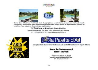 85
Choisir Eaux et Piscines, c’est faire le choix d’un projet sans sous-traitance, avec un seul interlocuteur de la
conception à la réalisation. Notre expérience de plus de 20 ans dans le monde de la piscine nous a permis de
bénéficier d’une assurance Décennale par capitalisation.
OZÉO Eaux et Piscines Distributeur
Avenue Junqueroles, Zac Gare, 13210 Saint-Rémy-de-Provence
Tel : +33 (0)4 90 92 22 58 – https://www.eauxetpiscines.fr/
Le spécialiste du matériel de Beaux-Arts et de l’Encadrement depuis 50 ans
 