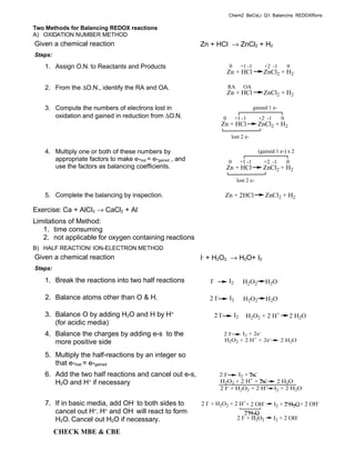 Chem2_BeCsLi_Q1: Balancing_REDOXRxns

Two Methods for Balancing REDOX reactions
A) OXIDATION NUMBER METHOD
Given a chemical reaction                                   Zn + HCl → ZnCl2 + H2
Steps:

   1. Assign O.N. to Reactants and Products                                 0         +1 -1        +2 -1        0
                                                                            Zn + HCl              ZnCl2 + H2

   2. From the ∆O.N., identify the RA and OA.                               RA         OA
                                                                            Zn + HCl              ZnCl2 + H2

   3. Compute the numbers of electrons lost in                                                gained 1 e-
      oxidation and gained in reduction from ∆O.N.                      0        +1 -1          +2 -1       0
                                                                      Zn + HCl                  ZnCl2 + H2
                                                                             lost 2 e-

   4. Multiply one or both of these numbers by                                                  (gained 1 e-) x 2
      appropriate factors to make e-lost = e-gained , and                   0         +1 -1       +2 -1         0
      use the factors as balancing coefficients.                            Zn + HCl              ZnCl2 + H2
                                                                                  lost 2 e-

   5. Complete the balancing by inspection.                             Zn + 2HCl                  ZnCl2 + H2

Exercise: Ca + AlCl3 → CaCl2 + Al
Limitations of Method:
   1. time consuming
   2. not applicable for oxygen containing reactions
B) HALF REACTION/ ION-ELECTRON METHOD
Given a chemical reaction                                   I- + H2O2 → H2O+ I2
Steps:

   1. Break the reactions into two half reactions              I-           I2         H2O2        H 2O

   2. Balance atoms other than O & H.                          2 I-         I2         H2O2        H2O

   3. Balance O by adding H2O and H by H+                        2 I-            I2     H2O2 + 2 H+                 2 H2O
      (for acidic media)
   4. Balance the charges by adding e-s to the                          2 I-  I2 + 2e-
      more positive side                                                H2O2 + 2 H+ + 2e-                   2 H2O

   5. Multiply the half-reactions by an integer so
      that e-lost = e-gained
   6. Add the two half reactions and cancel out e-s,                  2 I-    I2 + 2e-
      H2O and H+ if necessary                                         H2O2 + 2 H+ + 2e-                  2 H2O
                                                                      2 I- + H2O2 + 2 H+                I2 + 2 H2O

   7. If in basic media, add OH- to both sides to           2 I- + H2O2 + 2 H++ 2 OH-                   I2 + 2 H2O + 2 OH-
      cancel out H+. H+ and OH- will react to form                                   2 H2O
      H2O. Cancel out H2O if necessary.                                           2 I- + H2O2           I2 + 2 OH-

         CHECK MBE & CBE
 