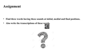 Assignment
• Find three words having these sounds at initial, medial and final positions.
• Also write the transcriptions of these words.
 