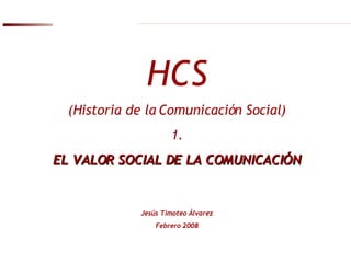 HCS (Historia de la Comunicación Social) 1. EL VALOR SOCIAL DE LA COMUNICACIÓN Jesús Timoteo Álvarez Febrero 2008 
