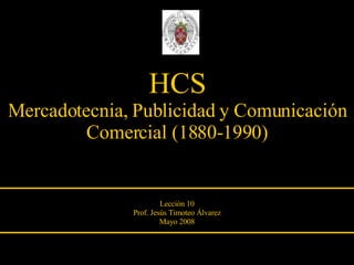 HCS Mercadotecnia, Publicidad y Comunicación Comercial (1880-1990) Lección 10 Prof. Jesús Timoteo Álvarez Mayo 2008 