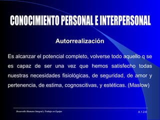Autorrealización
A.1.2-6Desarrollo Humano Integral y Trabajo en Equipo
Es alcanzar el potencial completo, volverse todo aquello q se
es capaz de ser una vez que hemos satisfecho todas
nuestras necesidades fisiológicas, de seguridad, de amor y
pertenencia, de estima, cognoscitivas, y estéticas. (Maslow)
 