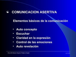  COMUNICACION ASERTIVA
Elementos básicos de la comunicación
• Auto concepto
• Escuchar
• Claridad en la expresión
• Control de las emociones
• Auto revelación
A.1.2-21Desarrollo Humano Integral y Trabajo en Equipo
 