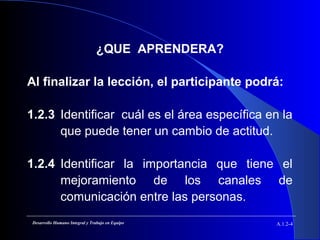 ¿QUE APRENDERA?
Al finalizar la lección, el participante podrá:
1.2.3 Identificar cuál es el área específica en la
que puede tener un cambio de actitud.
1.2.4 Identificar la importancia que tiene el
mejoramiento de los canales de
comunicación entre las personas.
A.1.2-4Desarrollo Humano Integral y Trabajo en Equipo
 
