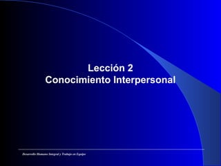 Lección 2
Conocimiento Interpersonal
Desarrollo Humano Integral y Trabajo en Equipo
 