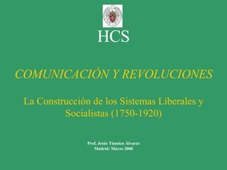 HCS COMUNICACIÓN Y REVOLUCIONES La Construcción de los Sistemas Liberales y Socialistas (1750-1920) Prof. Jesús Timoteo Álvarez Madrid: Marzo 2008 