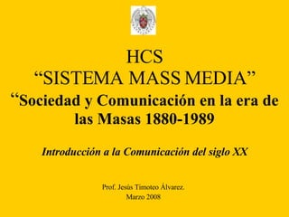 HCS “SISTEMA MASS MEDIA” “ Sociedad y Comunicación en la era de las Masas 1880-1989 Introducción a la Comunicación del siglo XX Prof. Jesús Timoteo Álvarez. Marzo 2008 