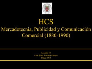 HCS Mercadotecnia, Publicidad y Comunicación Comercial (1880-1990) Lección 10 Prof. Jesús Timoteo Álvarez Mayo 2010 