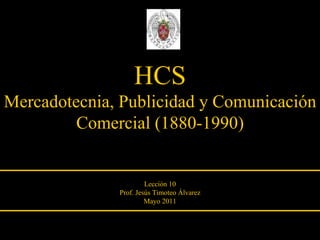 HCS Mercadotecnia, Publicidad y Comunicación Comercial (1880-1990) Lección 10 Prof. Jesús Timoteo Álvarez Mayo 2011 