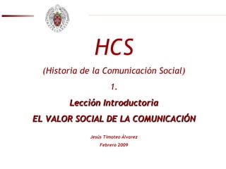 HCS (Historia de la Comunicación Social) 1. Lección Introductoria EL VALOR SOCIAL DE LA COMUNICACIÓN Jesús Timoteo Álvarez Febrero 2009 