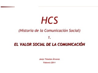 HCS (Historia de la Comunicación Social) 1. EL VALOR SOCIAL DE LA COMUNICACIÓN Jesús Timoteo Álvarez Febrero 2011 