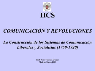 HCS COMUNICACIÓN Y REVOLUCIONES La Construcción de los Sistemas de Comunicación Liberales y Socialistas (1750-1920) Prof. Jesús Timoteo Álvarez Madrid: Marzo 2009 