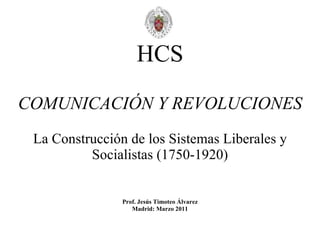 HCS COMUNICACIÓN Y REVOLUCIONES La Construcción de los Sistemas Liberales y Socialistas (1750-1920) Prof. Jesús Timoteo Álvarez Madrid: Marzo 2011 