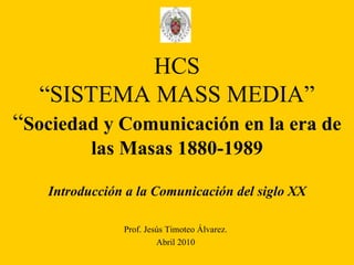 HCS “SISTEMA MASS MEDIA” “ Sociedad y Comunicación en la era de las Masas 1880-1989 Introducción a la Comunicación del siglo XX Prof. Jesús Timoteo Álvarez. Abril 2010 