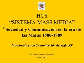 HCS “SISTEMA MASS MEDIA” “ Sociedad y Comunicación en la era de las Masas 1880-1989 Introducción a la Comunicación del siglo XX Prof. Jesús Timoteo Álvarez. Marzo 2011 