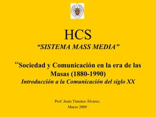 HCS “SISTEMA MASS MEDIA” “ Sociedad y Comunicación en la era de las Masas (1880-1990) Introducción a la Comunicación del siglo XX Prof. Jesús Timoteo Álvarez. Marzo 2009 