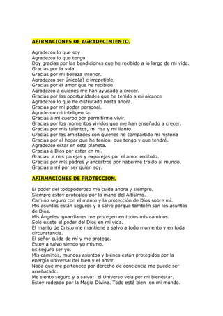AFIRMACIONES DE AGRADECIMIENTO.

Agradezco lo que soy
Agradezco lo que tengo.
Doy gracias por las bendiciones que he recibido a lo largo de mi vida.
Gracias por la vida.
Gracias por mi belleza interior.
Agradezco ser único(a) e irrepetible.
Gracias por el amor que he recibido
Agradezco a quienes me han ayudado a crecer.
Gracias por las oportunidades que he tenido a mi alcance
Agradezco lo que he disfrutado hasta ahora.
Gracias por mi poder personal.
Agradezco mi inteligencia.
Gracias a mi cuerpo por permitirme vivir.
Gracias por los momentos vividos que me han enseñado a crecer.
Gracias por mis talentos, mi risa y mi llanto.
Gracias por las amistades con quienes he compartido mi historia
Gracias por el hogar que he tenido, que tengo y que tendré.
Agradezco estar en este planeta.
Gracias a Dios por estar en mí.
Gracias a mis parejas y exparejas por el amor recibido.
Gracias por mis padres y ancestros por haberme traído al mundo.
Gracias a mí por ser quien soy.

AFIRMACIONES DE PROTECCION.

El poder del todopoderoso me cuida ahora y siempre.
Siempre estoy protegido por la mano del Altísimo.
Camino seguro con el manto y la protección de Dios sobre mí.
Mis asuntos están seguros y a salvo porque también son los asuntos
de Dios.
Mis Ángeles guardianes me protegen en todos mis caminos.
Solo existe el poder del Dios en mi vida.
El manto de Cristo me mantiene a salvo a todo momento y en toda
circunstancia.
El señor cuida de mí y me protege.
Estoy a salvo siendo yo mismo.
Es seguro ser yo.
Mis caminos, mundos asuntos y bienes están protegidos por la
energía universal del bien y el amor.
Nada que me pertenece por derecho de conciencia me puede ser
arrebatado.
Me siento seguro y a salvo; el Universo vela por mi bienestar.
Estoy rodeado por la Magia Divina. Todo está bien en mi mundo.
 