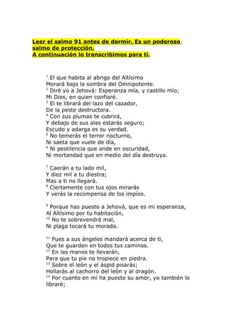 Leer el salmo 91 antes de dormir. Es un poderoso
salmo de protección.
A continuación lo transcribimos para ti.


    1
      El que habita al abrigo del Altísimo
    Morará bajo la sombra del Omnipotente.
    2
      Diré yo a Jehová: Esperanza mía, y castillo mío;
    Mi Dios, en quien confiaré.
    3
      El te librará del lazo del cazador,
    De la peste destructora.
    4
      Con sus plumas te cubrirá,
    Y debajo de sus alas estarás seguro;
    Escudo y adarga es su verdad.
    5
      No temerás el terror nocturno,
    Ni saeta que vuele de día,
    6
      Ni pestilencia que ande en oscuridad,
    Ni mortandad que en medio del día destruya.

    7
      Caerán a tu lado mil,
    Y diez mil a tu diestra;
    Mas a ti no llegará.
    8
      Ciertamente con tus ojos mirarás
    Y verás la recompensa de los impíos.

    9
      Porque has puesto a Jehová, que es mi esperanza,
    Al Altísimo por tu habitación,
    10
       No te sobrevendrá mal,
    Ni plaga tocará tu morada.

    11
       Pues a sus ángeles mandará acerca de ti,
    Que te guarden en todos tus caminos.
    12
       En las manos te llevarán,
    Para que tu pie no tropiece en piedra.
    13
       Sobre el león y el áspid pisarás;
    Hollarás al cachorro del león y al dragón.
    14
       Por cuanto en mí ha puesto su amor, yo también lo
    libraré;
 