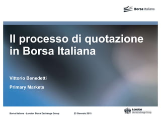 Il processo di quotazione
in Borsa Italiana
Vittorio Benedetti
Primary Markets
Borsa Italiana - London Stock Exchange Group 23 Gennaio 2015
 
