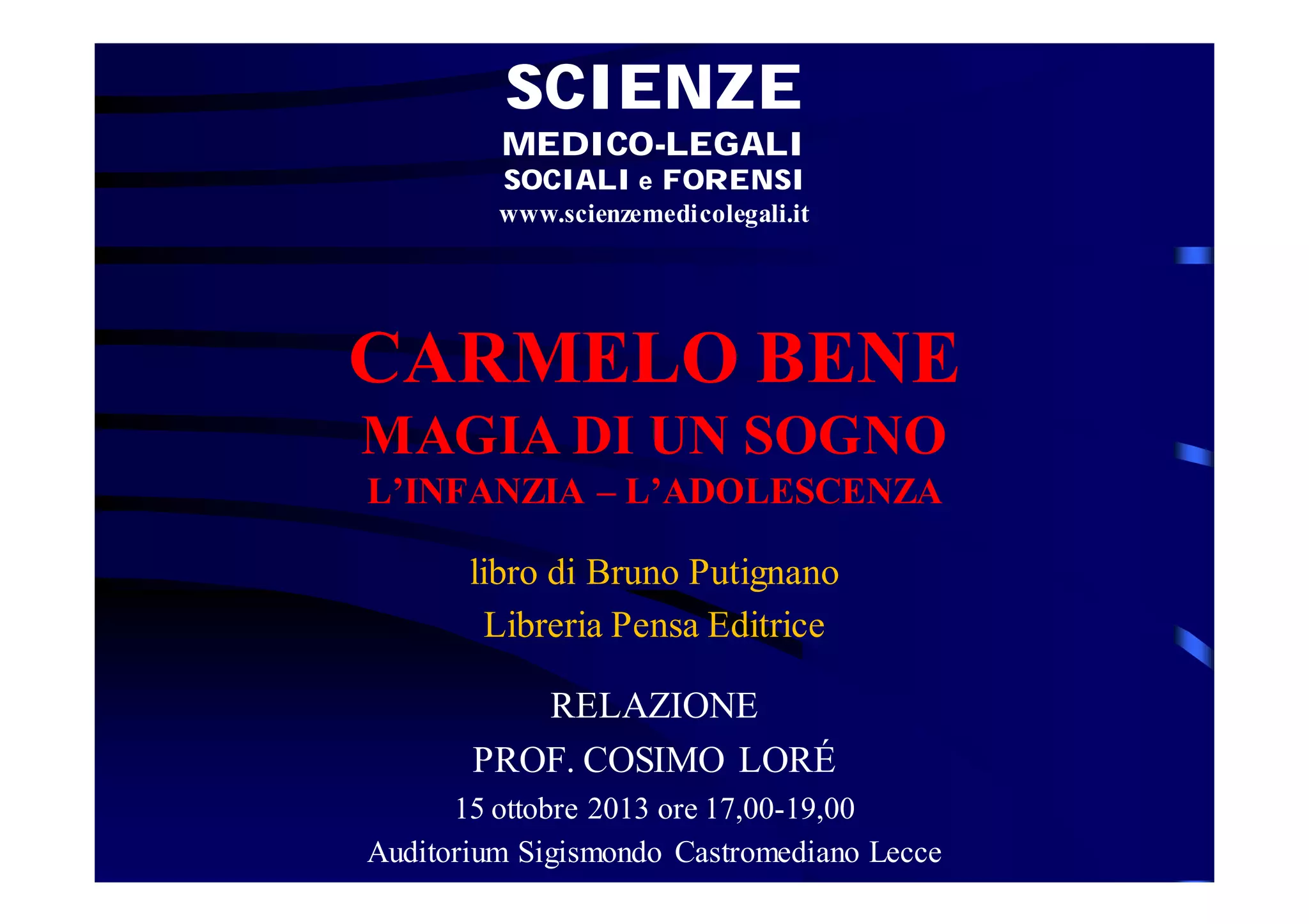 SCIENZE
MEDICO-LEGALI
SOCIALI e FORENSI
www.scienzemedicolegali.it

CARMELO BENE
MAGIA DI UN SOGNO
L’INFANZIA – L’ADOLESCENZA
libro di Bruno Putignano
Libreria Pensa Editrice
RELAZIONE
PROF. COSIMO LORÉ
15 ottobre 2013 ore 17,00-19,00
Auditorium Sigismondo Castromediano Lecce

 