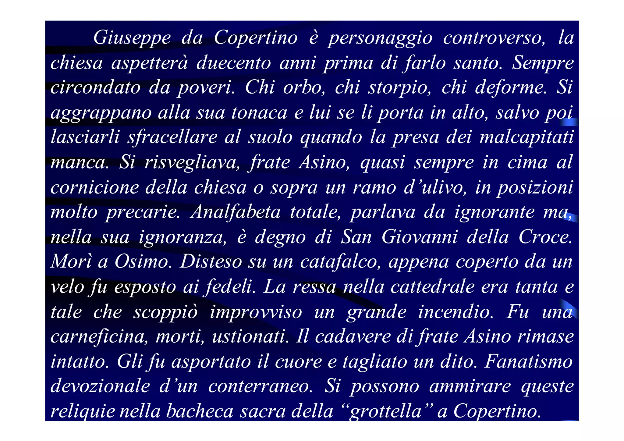 Giuseppe da Copertino è personaggio controverso, la
chiesa aspetterà duecento anni prima di farlo santo. Sempre
circondato da poveri. Chi orbo, chi storpio, chi deforme. Si
aggrappano alla sua tonaca e lui se li porta in alto, salvo poi
lasciarli sfracellare al suolo quando la presa dei malcapitati
manca. Si risvegliava, frate Asino, quasi sempre in cima al
cornicione della chiesa o sopra un ramo d’ulivo, in posizioni
molto precarie. Analfabeta totale, parlava da ignorante ma,
nella sua ignoranza, è degno di San Giovanni della Croce.
Morì a Osimo. Disteso su un catafalco, appena coperto da un
velo fu esposto ai fedeli. La ressa nella cattedrale era tanta e
tale che scoppiò improvviso un grande incendio. Fu una
carneficina, morti, ustionati. Il cadavere di frate Asino rimase
intatto. Gli fu asportato il cuore e tagliato un dito. Fanatismo
devozionale d’un conterraneo. Si possono ammirare queste
reliquie nella bacheca sacra della “grottella” a Copertino.

 
