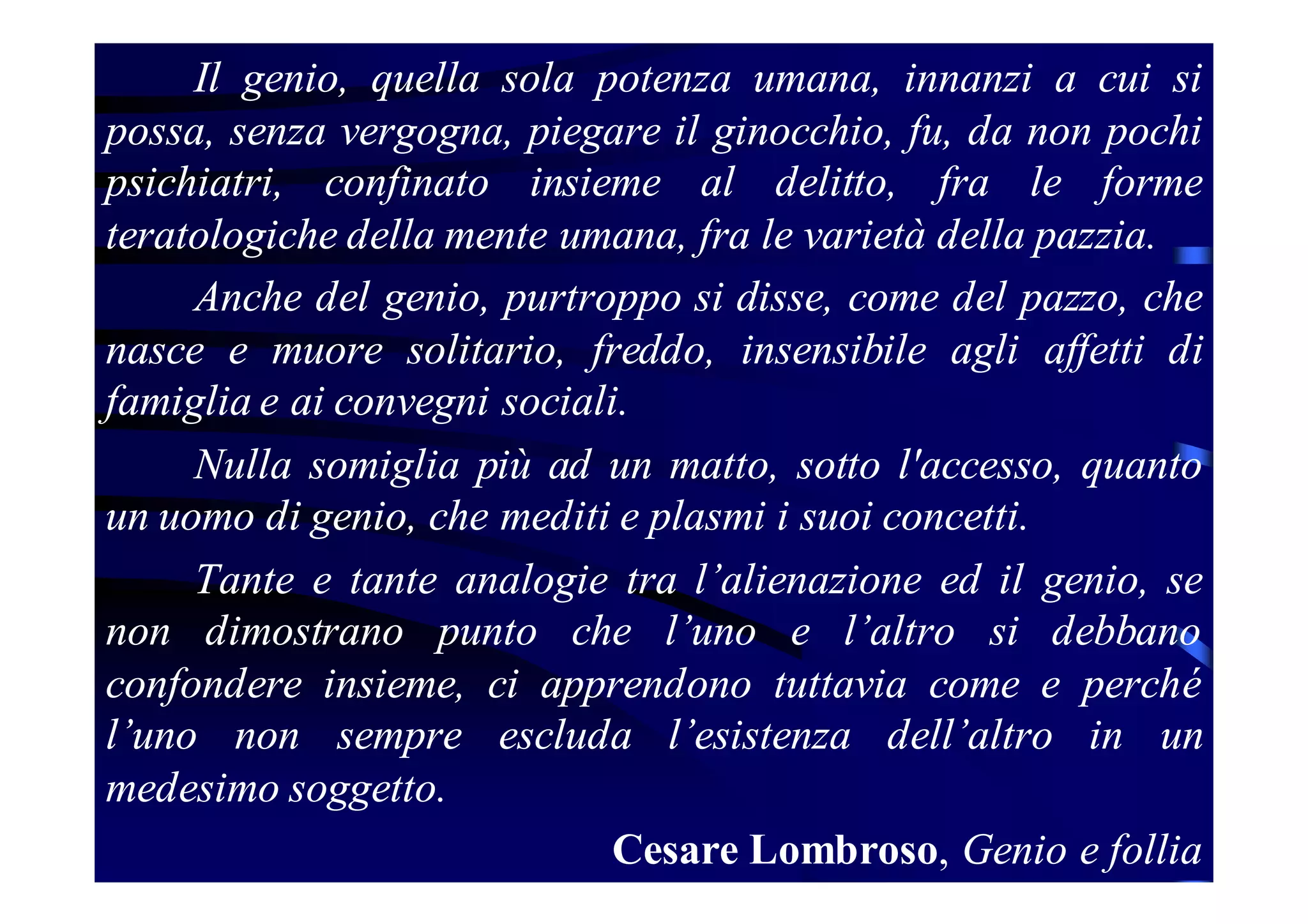 Il genio, quella sola potenza umana, innanzi a cui si
possa, senza vergogna, piegare il ginocchio, fu, da non pochi
psichiatri, confinato insieme al delitto, fra le forme
teratologiche della mente umana, fra le varietà della pazzia.
Anche del genio, purtroppo si disse, come del pazzo, che
nasce e muore solitario, freddo, insensibile agli affetti di
famiglia e ai convegni sociali.
Nulla somiglia più ad un matto, sotto l'accesso, quanto
un uomo di genio, che mediti e plasmi i suoi concetti.
Tante e tante analogie tra l’alienazione ed il genio, se
non dimostrano punto che l’uno e l’altro si debbano
confondere insieme, ci apprendono tuttavia come e perché
l’uno non sempre escluda l’esistenza dell’altro in un
medesimo soggetto.
Cesare Lombroso, Genio e follia

 