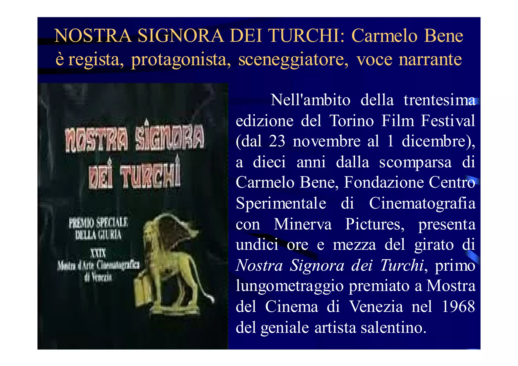 NOSTRA SIGNORA DEI TURCHI: Carmelo Bene
è regista, protagonista, sceneggiatore, voce narrante
Nell'ambito della trentesima
edizione del Torino Film Festival
(dal 23 novembre al 1 dicembre),
a dieci anni dalla scomparsa di
Carmelo Bene, Fondazione Centro
Sperimentale di Cinematografia
con Minerva Pictures, presenta
undici ore e mezza del girato di
Nostra Signora dei Turchi, primo
lungometraggio premiato a Mostra
del Cinema di Venezia nel 1968
del geniale artista salentino.

 