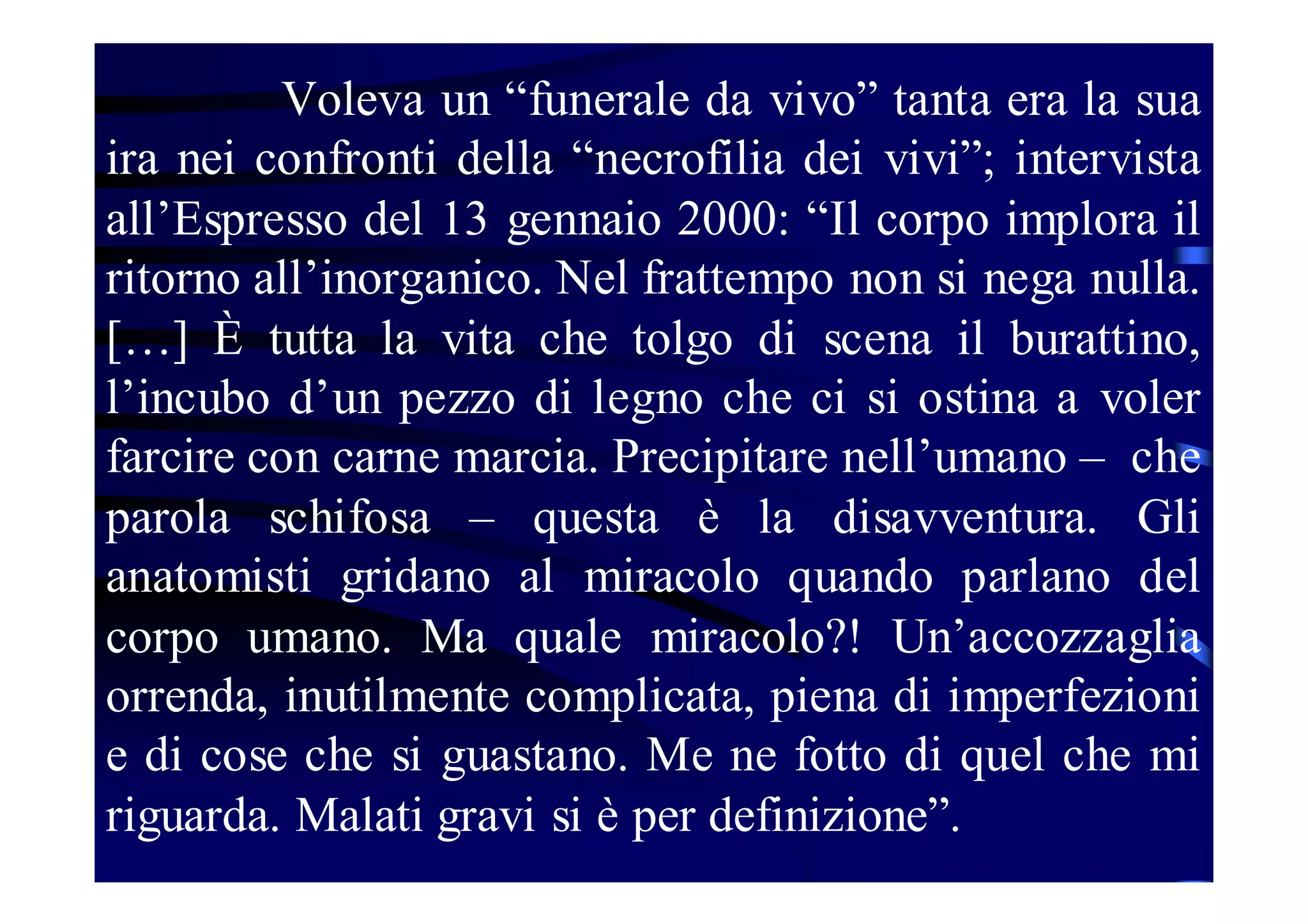 Voleva un “funerale da vivo” tanta era la sua
ira nei confronti della “necrofilia dei vivi”; intervista
all’Espresso del 13 gennaio 2000: “Il corpo implora il
ritorno all’inorganico. Nel frattempo non si nega nulla.
[…] È tutta la vita che tolgo di scena il burattino,
l’incubo d’un pezzo di legno che ci si ostina a voler
farcire con carne marcia. Precipitare nell’umano – che
parola schifosa – questa è la disavventura. Gli
anatomisti gridano al miracolo quando parlano del
corpo umano. Ma quale miracolo?! Un’accozzaglia
orrenda, inutilmente complicata, piena di imperfezioni
e di cose che si guastano. Me ne fotto di quel che mi
riguarda. Malati gravi si è per definizione”.

 