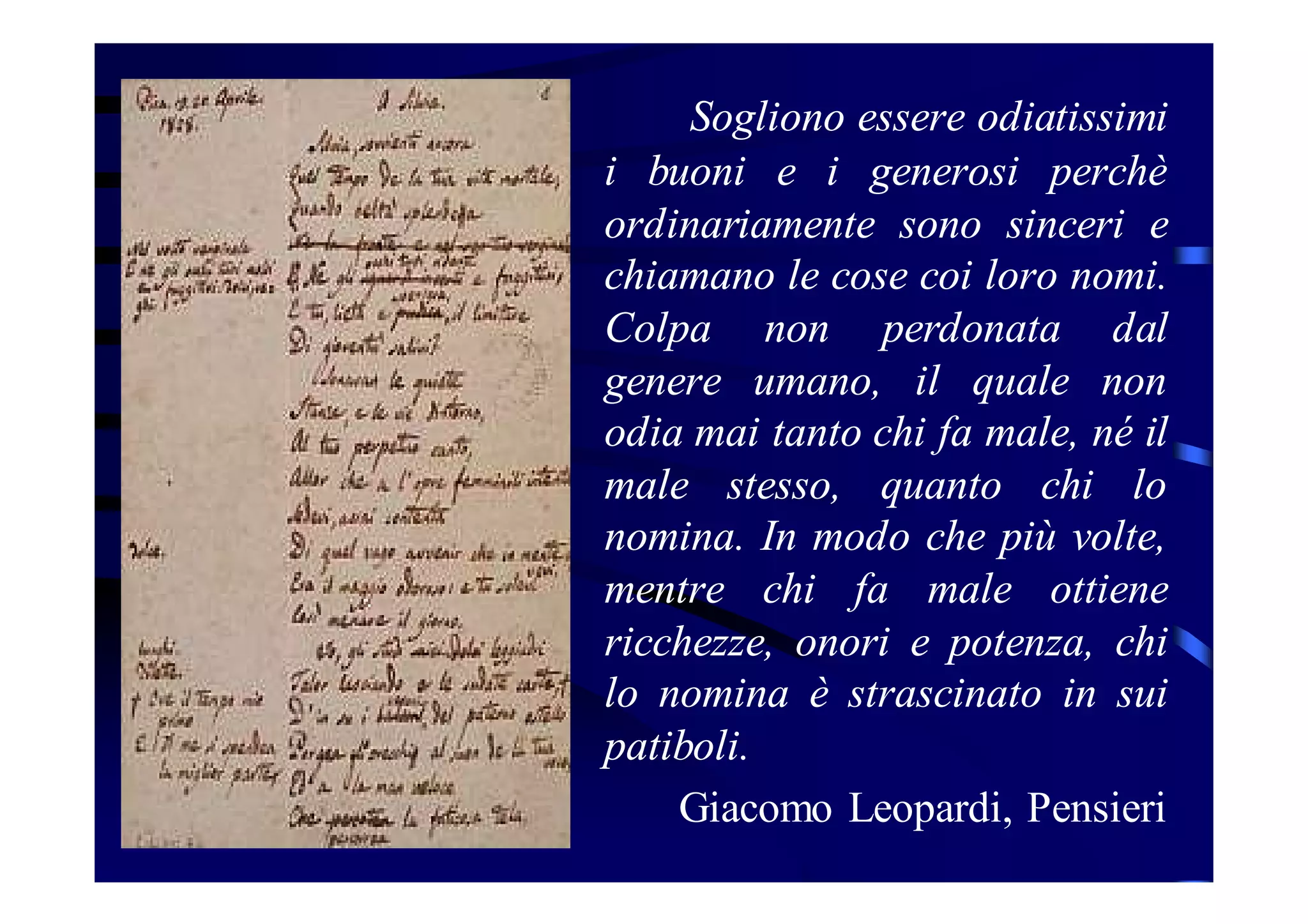 Sogliono essere odiatissimi
i buoni e i generosi perchè
ordinariamente sono sinceri e
chiamano le cose coi loro nomi.
Colpa non perdonata dal
genere umano, il quale non
odia mai tanto chi fa male, né il
male stesso, quanto chi lo
nomina. In modo che più volte,
mentre chi fa male ottiene
ricchezze, onori e potenza, chi
lo nomina è strascinato in sui
patiboli.
Giacomo Leopardi, Pensieri

 
