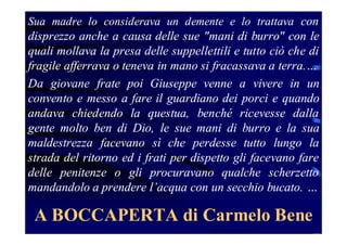 Sua madre lo considerava un demente e lo trattava con

disprezzo anche a causa delle sue "mani di burro" con le
quali mollava la presa delle suppellettili e tutto ciò che di
fragile afferrava o teneva in mano si fracassava a terra.…
Da giovane frate poi Giuseppe venne a vivere in un
convento e messo a fare il guardiano dei porci e quando
andava chiedendo la questua, benché ricevesse dalla
gente molto ben di Dio, le sue mani di burro e la sua
maldestrezza facevano sì che perdesse tutto lungo la
strada del ritorno ed i frati per dispetto gli facevano fare
delle penitenze o gli procuravano qualche scherzetto
mandandolo a prendere l’acqua con un secchio bucato. …

A BOCCAPERTA di Carmelo Bene

 