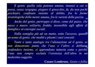 Il genio, quella sola potenza umana, innanzi a cui si
possa, senza vergogna, piegare il ginocchio, fu, da non pochi
psichiatri, confinato insieme al delitto, fra le forme
teratologiche della mente umana, fra le varietà della pazzia.
Anche del genio, purtroppo si disse, come del pazzo, che
nasce e muore solitario, freddo, insensibile agli affetti di
famiglia e ai convegni sociali.
Nulla somiglia più ad un matto, sotto l'accesso, quanto
un uomo di genio, che mediti e plasmi i suoi concetti.
Tante e tante analogie tra l’alienazione ed il genio, se
non dimostrano punto che l’uno e l’altro si debbano
confondere insieme, ci apprendono tuttavia come e perché
l’uno non sempre escluda l’esistenza dell’altro in un
medesimo soggetto.
Cesare Lombroso, Genio e follia

 