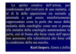 Lo spirito creativo dell’artista, pur
condizionato dall’evolversi di una malattia, è
al di là della opposizione tra normale e
anormale e può essere metaforicamente
rappresentato come la perla che nasce dalla
malattia della conchiglia: come non si pensa
alla malattia della conchiglia ammirandone la
perla, così di fronte alla forza vitale dell’opera
non pensiamo alla schizofrenia che forse era
la condizione della sua nascita.
Karl Jaspers, Genio e follia

 