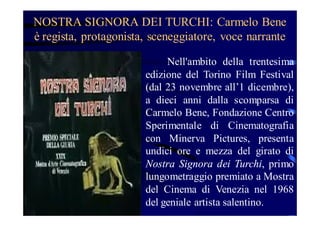 NOSTRA SIGNORA DEI TURCHI: Carmelo Bene
è regista, protagonista, sceneggiatore, voce narrante
Nell'ambito della trentesima
edizione del Torino Film Festival
(dal 23 novembre all’1 dicembre),
a dieci anni dalla scomparsa di
Carmelo Bene, Fondazione Centro
Sperimentale di Cinematografia
con Minerva Pictures, presenta
undici ore e mezza del girato di
Nostra Signora dei Turchi, primo
lungometraggio premiato a Mostra
del Cinema di Venezia nel 1968
del geniale artista salentino.

 