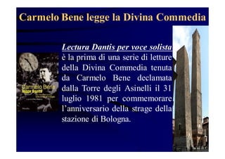 Carmelo Bene legge la Divina Commedia
Lectura Dantis per voce solista
è la prima di una serie di letture
della Divina Commedia tenuta
da Carmelo Bene declamata
dalla Torre degli Asinelli il 31
luglio 1981 per commemorare
l’anniversario della strage della
stazione di Bologna.

 