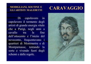 MODIGLIANI, SOUTINE E
GLI ARTISTI MALEDETTI

Di capolavoro in
capolavoro il tormento degli
artisti di grande energia vitale
che a Parigi, negli anni a
cavallo
tra
la
fine
dell’ottocento e l’inizio del
novecento, frequentavano i
quartieri di Montmartre e di
Montparnasse, tentando la
sorte e vivendo fuori dagli
schemi e dalle regole.

CARAVAGGIO

 