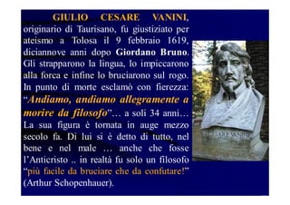 GIULIO CESARE VANINI,
originario di Taurisano, fu giustiziato per
ateismo a Tolosa il 9 febbraio 1619,
diciannove anni dopo Giordano Bruno.
Gli strapparono la lingua, lo impiccarono
alla forca e infine lo bruciarono sul rogo.
In punto di morte esclamò con fierezza:
“Andiamo, andiamo allegramente a
morire da filosofo”… a soli 34 anni…
La sua figura è tornata in auge mezzo
secolo fa. Di lui si è detto di tutto, nel
bene e nel male … anche che fosse
l’Anticristo .. in realtà fu solo un filosofo
“più facile da bruciare che da confutare!”
(Arthur Schopenhauer).

 