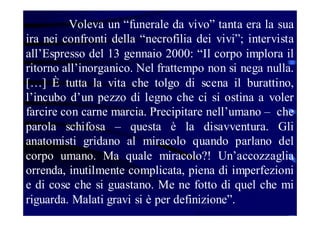 Voleva un “funerale da vivo” tanta era la sua
ira nei confronti della “necrofilia dei vivi”; intervista
all’Espresso del 13 gennaio 2000: “Il corpo implora il
ritorno all’inorganico. Nel frattempo non si nega nulla.
[…] È tutta la vita che tolgo di scena il burattino,
l’incubo d’un pezzo di legno che ci si ostina a voler
farcire con carne marcia. Precipitare nell’umano – che
parola schifosa – questa è la disavventura. Gli
anatomisti gridano al miracolo quando parlano del
corpo umano. Ma quale miracolo?! Un’accozzaglia
orrenda, inutilmente complicata, piena di imperfezioni
e di cose che si guastano. Me ne fotto di quel che mi
riguarda. Malati gravi si è per definizione”.

 