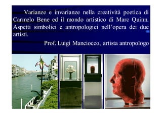 Varianze e invarianze nella creatività poetica di
Carmelo Bene ed il mondo artistico di Marc Quinn.
Aspetti simbolici e antropologici nell’opera dei due
artisti.
Prof. Luigi Manciocco, artista antropologo

 