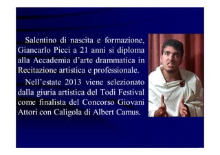 Salentino di nascita e formazione,
Giancarlo Picci a 21 anni si diploma
alla Accademia d’arte drammatica in
Recitazione artistica e professionale.
Nell’estate 2013 viene selezionato
dalla giuria artistica del Todi Festival
come finalista del Concorso Giovani
Attori con Caligola di Albert Camus.

 