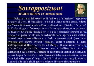 Sovrapposizioni
di Gilles Deleuze e Carmelo Bene
Deleuze tratta del concetto di "minore e "maggiore" rapportato
al teatro di Bene. Il "maggiore" è ciò che viene normalizzato, ridotto
alla "museificazione" direbbe Bene e alla cultura ufficiale. Il "minore"
è ciò che sfugge all'omologazione, alla comprensione, è un processo
in divenire. Un autore "maggiore" lo si può comunque sottrarre al suo
tempo e al processo storico di sedimentazione operato dalla cultura
normalizzata e normalizzante e farlo diventare così (una volta
rivisitato con spirito critico) "minore", come è appunto il teatro
shakesperiano di Bene pervertito in Laforgue. Il processo inverso alla
minorazione produrrebbe invero una cristallizzazione è una
stagnazione del divenire. Deleuze fa l'esempio di autori che scrivono
in una lingua "minore", o fatta diventare tale, adattandosi ad essere
"stranieri nella propria" lingua. Quindi il minore sta al maggiore come
la santità alla teologia, il genio al talento, il teatro allo spettacolo.

 