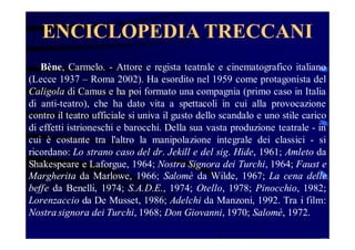 ENCICLOPEDIA TRECCANI
Bène, Carmelo. - Attore e regista teatrale e cinematografico italiano
(Lecce 1937 – Roma 2002). Ha esordito nel 1959 come protagonista del
Caligola di Camus e ha poi formato una compagnia (primo caso in Italia
di anti-teatro), che ha dato vita a spettacoli in cui alla provocazione
contro il teatro ufficiale si univa il gusto dello scandalo e uno stile carico
di effetti istrioneschi e barocchi. Della sua vasta produzione teatrale - in
cui è costante tra l'altro la manipolazione integrale dei classici - si
ricordano: Lo strano caso del dr. Jekill e del sig. Hide, 1961; Amleto da
Shakespeare e Laforgue, 1964; Nostra Signora dei Turchi, 1964; Faust e
Margherita da Marlowe, 1966; Salomè da Wilde, 1967; La cena delle
beffe da Benelli, 1974; S.A.D.E., 1974; Otello, 1978; Pinocchio, 1982;
Lorenzaccio da De Musset, 1986; Adelchi da Manzoni, 1992. Tra i film:
Nostra signora dei Turchi, 1968; Don Giovanni, 1970; Salomè, 1972.

 