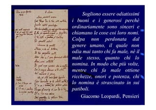 Sogliono essere odiatissimi
i buoni e i generosi perchè
ordinariamente sono sinceri e
chiamano le cose coi loro nomi.
Colpa non perdonata dal
genere umano, il quale non
odia mai tanto chi fa male, né il
male stesso, quanto chi lo
nomina. In modo che più volte,
mentre chi fa male ottiene
ricchezze, onori e potenza, chi
lo nomina è strascinato in sui
patiboli.
Giacomo Leopardi, Pensieri

 