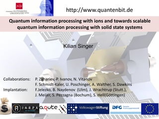Kilian Singer
Quantum information processing with ions and towards scalable
quantum information processing with solid state systems
http://www.quantenbit.de
Collaborations: P. Zahariev, P. Ivanov, N. Vitanov
F. Schmidt-Kaler, U. Poschinger, A. Walther, S. Dawkins
Implantation: F.Jelezko, B. Naydenov (Ulm), J. Wrachtrup (Stutt.),
J. Meijer, S. Pezzagna (Bochum), S. Hell(Göttingen)
 