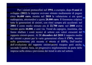 Per i sinistri protocollati nel 1994, a esempio, dopo 8 anni di
sviluppo (2012) le imprese avevano stimato mediamente di pagare
circa 16.400 euro, mentre nel 2010 la valutazione si era quasi
raddoppiata, attestandosi a quota 28.000 euro. Il fenomeno colpisce
tutte le generazioni di sinistri, con ritmi sempre più accelerati: nel
2004 il costo medio stimato era di 22.700 euro: nel 2008 aveva
toccato quota 44.000, e così via. Trend da capogiro, insomma, che
fanno sballare i conti tecnici di settore con valori crescenti del
rapporto sinistri-premi. Al 31 dicembre del 2010 il rapporto medio
dei sinistri a premi per le varie generazioni sfiora il 170%, mentre
nella generazione più recente si attesta al 153%. Dall’analisi
dell’evoluzione del rapporto sinistri-premi traspare però anche,
secondo l’analisi Ania, un progressivo miglioramento da parte delle
imprese nella stima e previsione dei trend in atto nel settore.
 