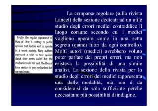 La comparsa regolare (sulla rivista
Lancet) della sezione dedicata ad un utile
studio degli errori medici contraddice il
luogo comune secondo cui i medici
vogliono operare come in una setta
segreta (quindi fuori da ogni controllo).
Molti autori (medici) avrebbero voluto
poter parlare dei propri errori, ma non
esisteva la possibilità di una simile
analisi. La sezione della rivista per lo
studio degli errori dei medici rappresenta
una delle modalità, ma non è da
considerarsi da sola sufficiente perché
necessitano più possibilità di indagine.
 