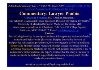 J Am Acad Psychiatry Law 37:2:162-164 (June 2009)Copyright © 2013 by the
American Academy of Psychiatry and the Law.
Commentary: Lawyer Phobia
Christiane Tellefsen, MD +Author Affiliations
Dr. Tellefsen is Assistant Clinical Professor, Division of Forensic Psychiatry,
University of Maryland School of Medicine, Baltimore, MD
Address correspondence to: Christiane Tellefsen, 237 Village Square,
Baltimore, MD 21210-1612. E-mail: ctellefsen@aol.com
Abstract
Fear of being involved in a malpractice lawsuit has spawned various defensive
attitudes and behaviors in physicians. Despite the relative low rate of
malpractice suits against psychiatrists, they too engage in defensive medicine.
Simon's and Shuman's paper reviews the hidden danger to clinical care that
defensive psychiatric practices can pose to both patients and doctors. This
commentary further endorses the paper's position that the study of defensive
medicine should be included in psychiatric residency training much like the
study of countertransference.
American Academy of Psychiatry and the Law
 