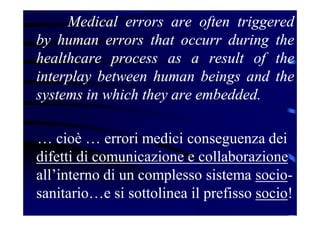 Medical errors are often triggered
by human errors that occurr during the
healthcare process as a result of the
interplay between human beings and the
systems in which they are embedded.
… cioè … errori medici conseguenza dei
difetti di comunicazione e collaborazione
all’interno di un complesso sistema socio-
sanitario…e si sottolinea il prefisso socio!
 